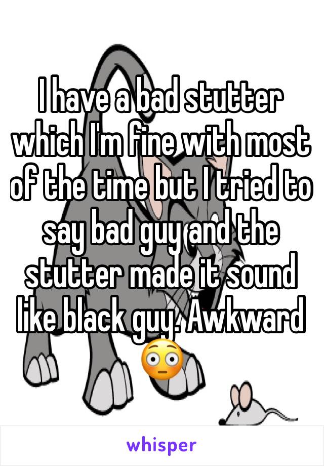 I have a bad stutter which I'm fine with most of the time but I tried to say bad guy and the stutter made it sound like black guy. Awkward 😳