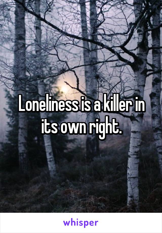 Loneliness is a killer in its own right.