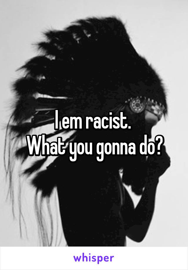 I em racist. 
What you gonna do?