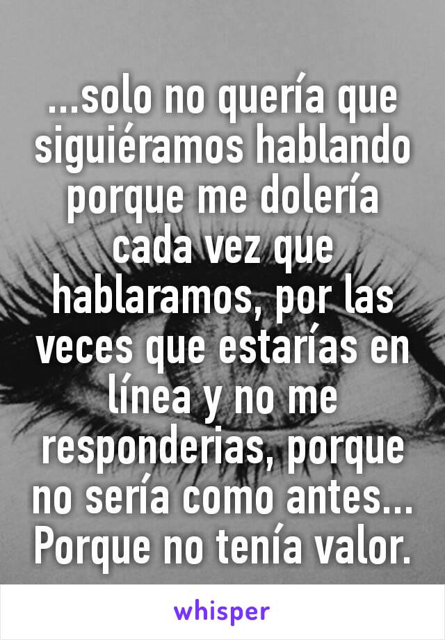 ...solo no quería que siguiéramos hablando porque me dolería cada vez que hablaramos, por las veces que estarías en línea y no me responderias, porque no sería como antes... Porque no tenía valor.