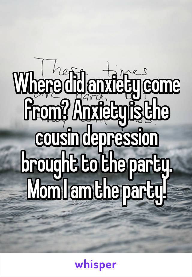 Where did anxiety come from? Anxiety is the cousin depression brought to the party. Mom I am the party!