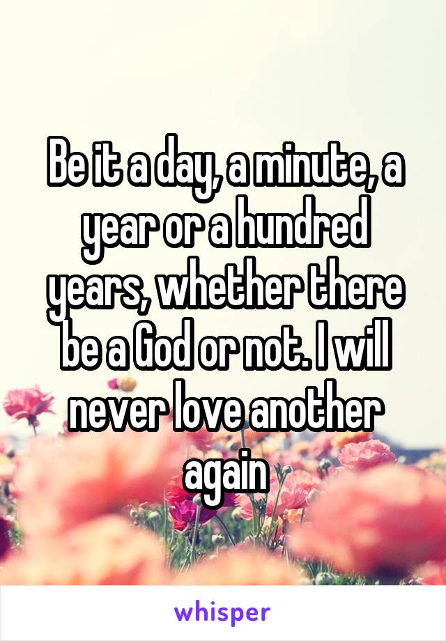 Be it a day, a minute, a year or a hundred years, whether there be a God or not. I will never love another again