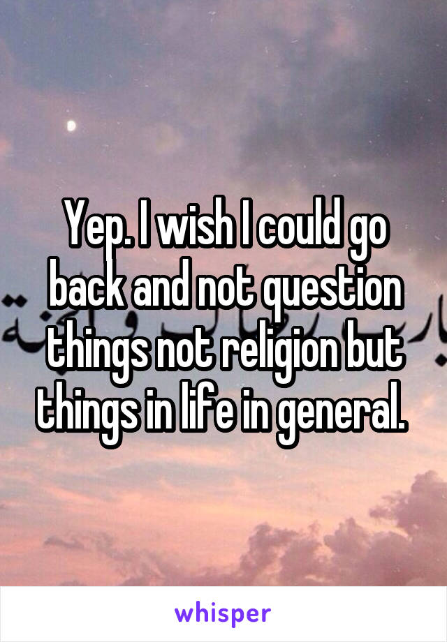 Yep. I wish I could go back and not question things not religion but things in life in general. 