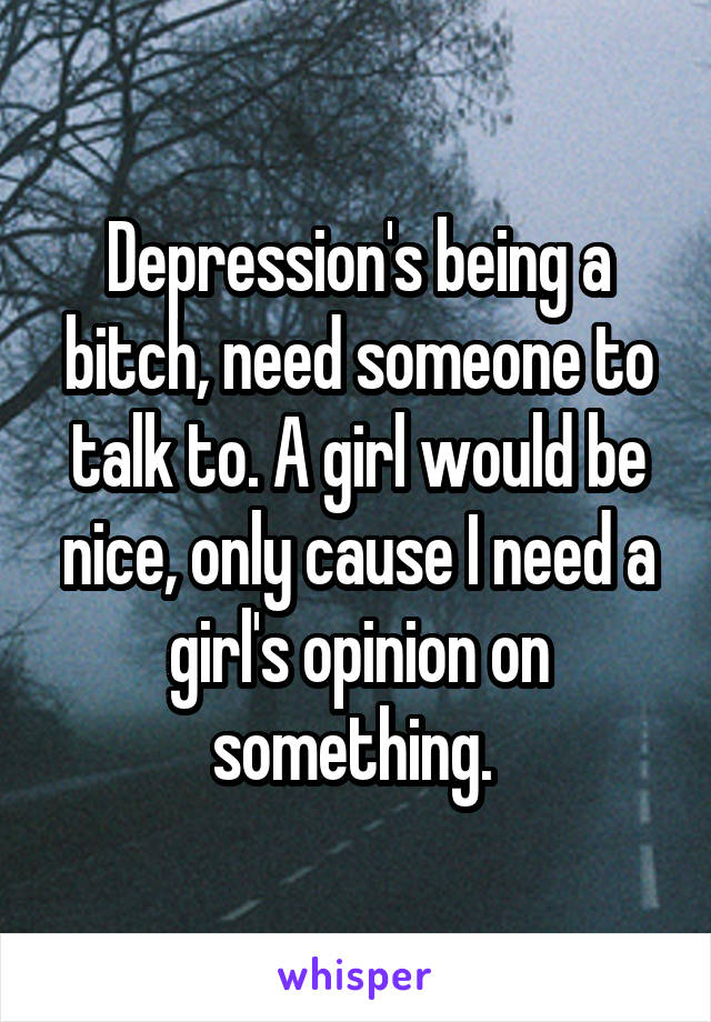 Depression's being a bitch, need someone to talk to. A girl would be nice, only cause I need a girl's opinion on something. 