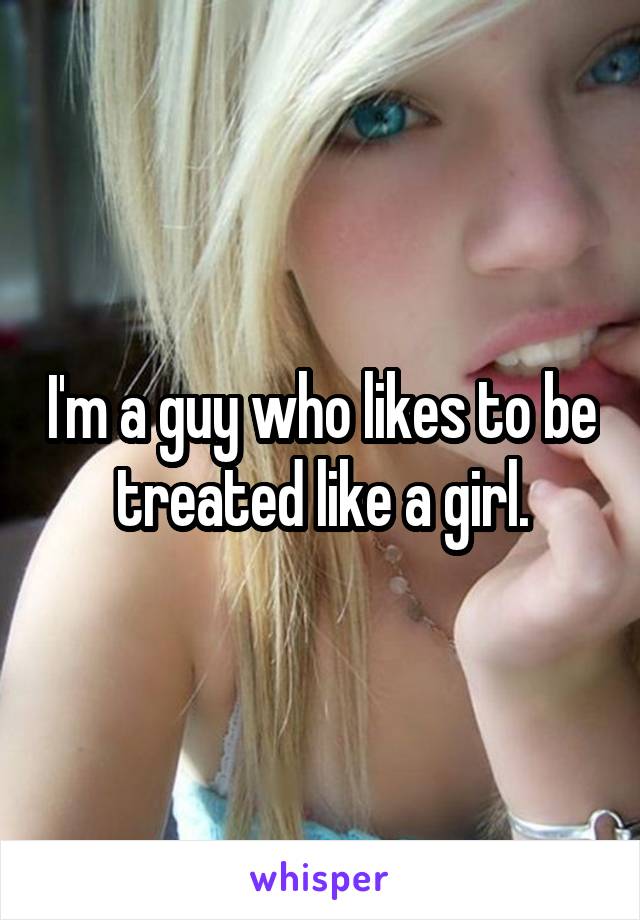 I'm a guy who likes to be treated like a girl.