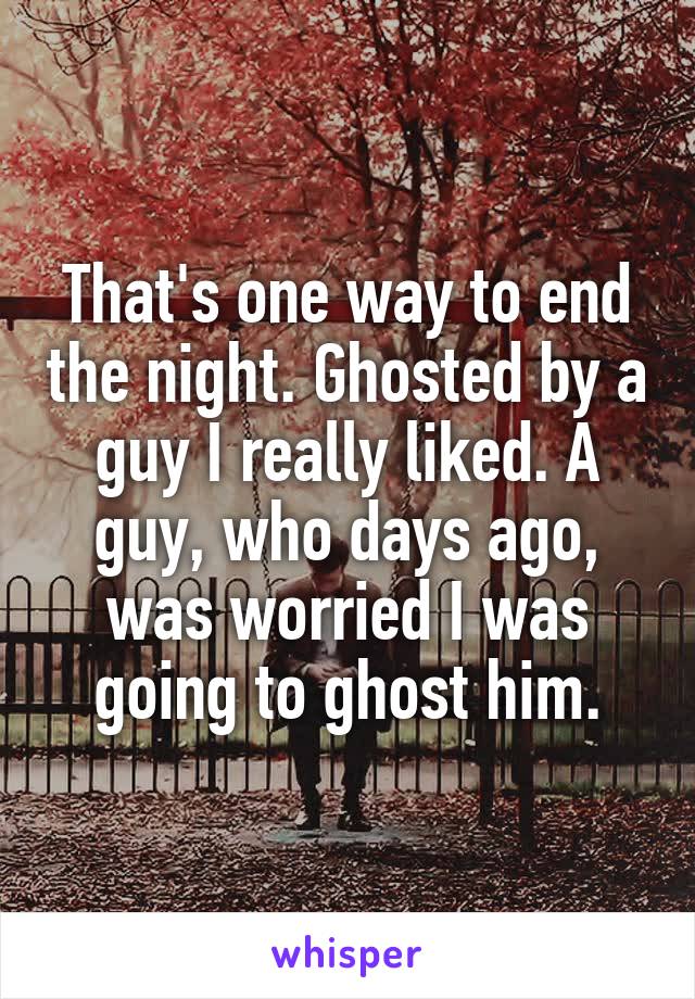 That's one way to end the night. Ghosted by a guy I really liked. A guy, who days ago, was worried I was going to ghost him.