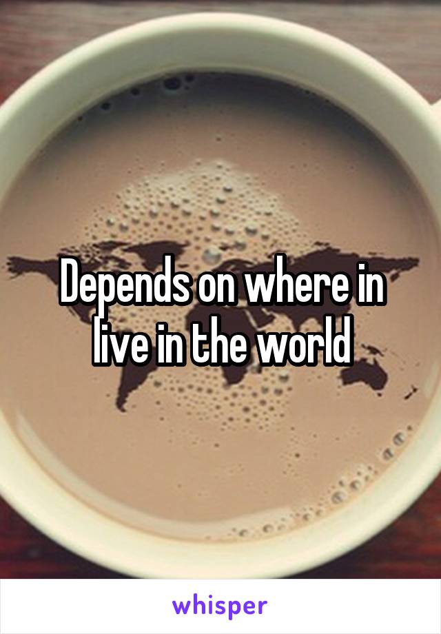 Depends on where in live in the world