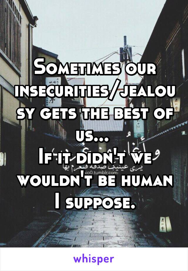 Sometimes our insecurities/jealousy gets the best of us... 
If it didn't we wouldn't be human I suppose.