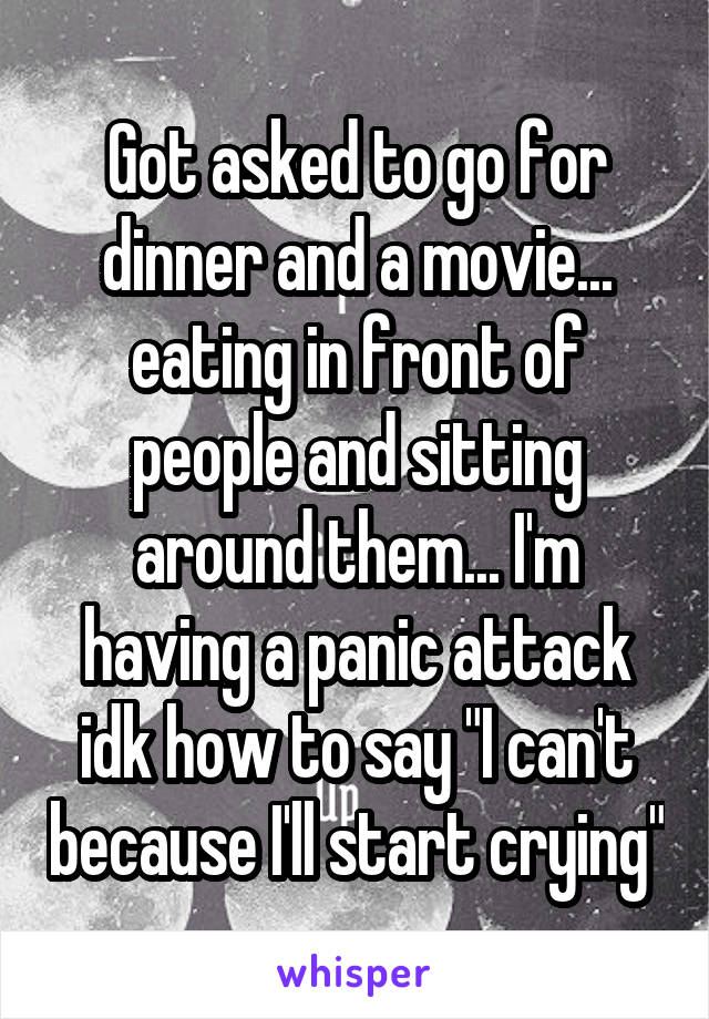 Got asked to go for dinner and a movie... eating in front of people and sitting around them... I'm having a panic attack idk how to say "I can't because I'll start crying"