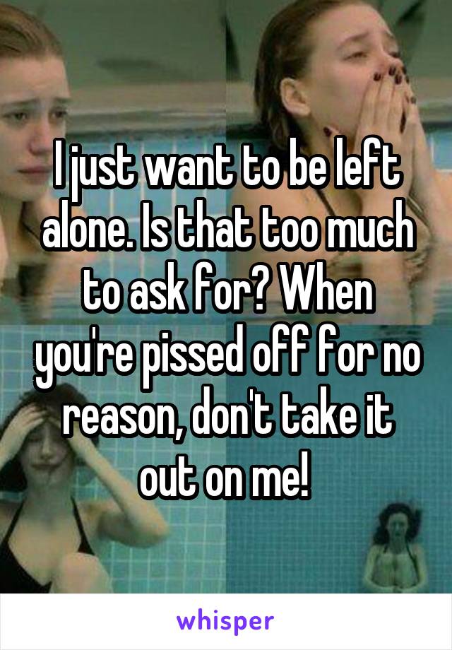 I just want to be left alone. Is that too much to ask for? When you're pissed off for no reason, don't take it out on me! 