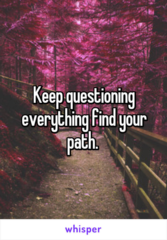 Keep questioning everything find your path. 