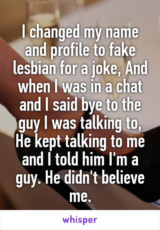 
I changed my name and profile to fake lesbian for a joke, And when I was in a chat and I said bye to the guy I was talking to, He kept talking to me and I told him I'm a guy. He didn't believe me.