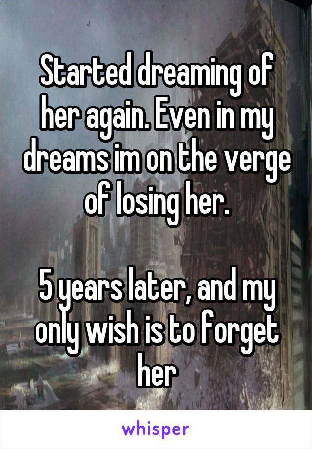 Started dreaming of her again. Even in my dreams im on the verge of losing her.

5 years later, and my only wish is to forget her