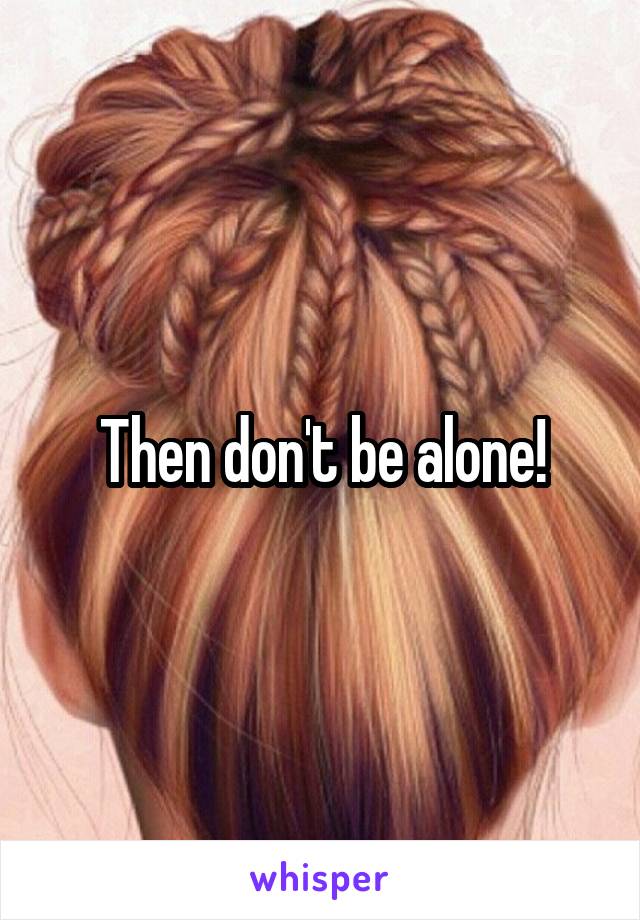 Then don't be alone!