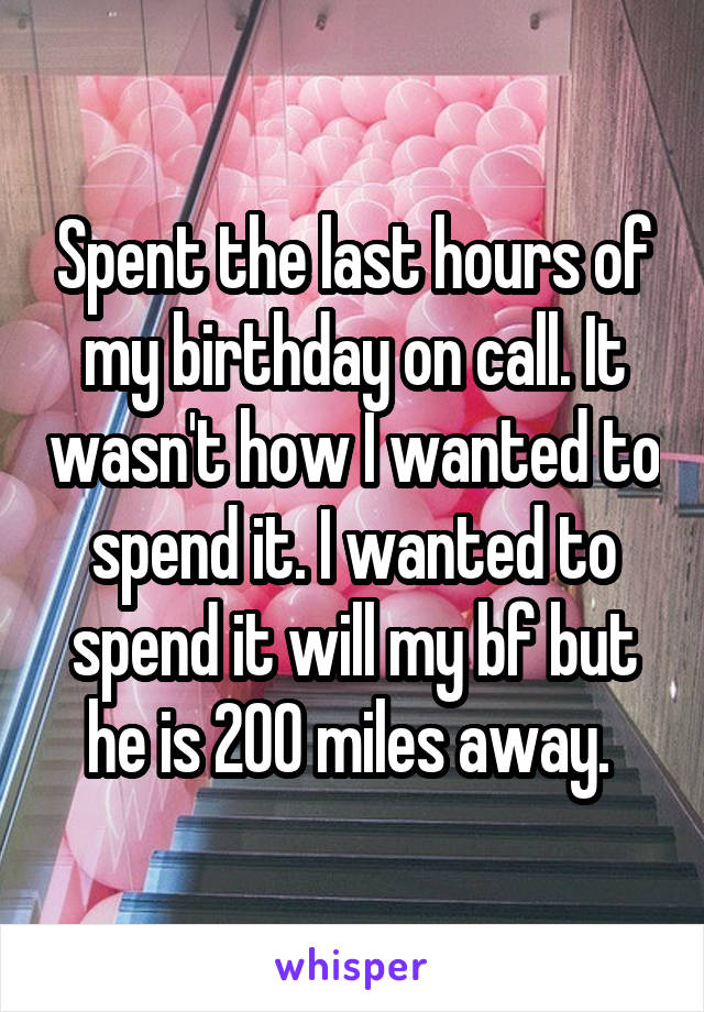 Spent the last hours of my birthday on call. It wasn't how I wanted to spend it. I wanted to spend it will my bf but he is 200 miles away. 