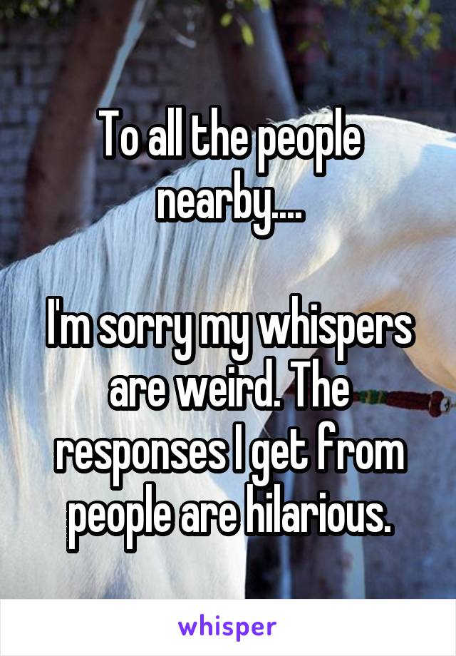 To all the people nearby....

I'm sorry my whispers are weird. The responses I get from people are hilarious.