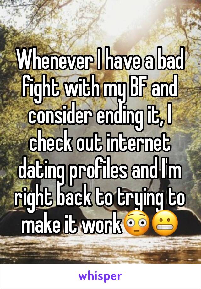 Whenever I have a bad fight with my BF and consider ending it, I check out internet dating profiles and I'm right back to trying to make it work😳😬