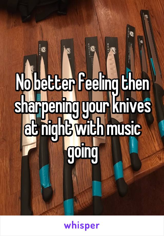 No better feeling then sharpening your knives at night with music going