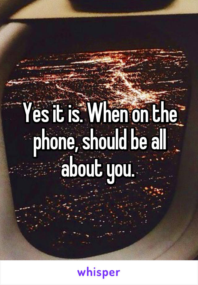 Yes it is. When on the phone, should be all about you. 