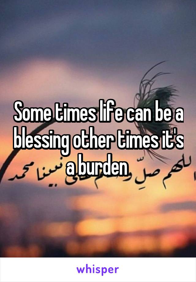 Some times life can be a blessing other times it's a burden 