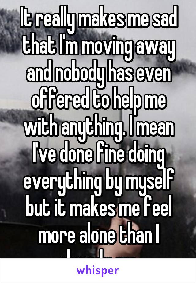 It really makes me sad that I'm moving away and nobody has even offered to help me with anything. I mean I've done fine doing everything by myself but it makes me feel more alone than I already am.