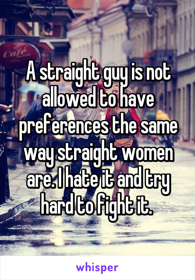 A straight guy is not allowed to have preferences the same way straight women are. I hate it and try hard to fight it. 