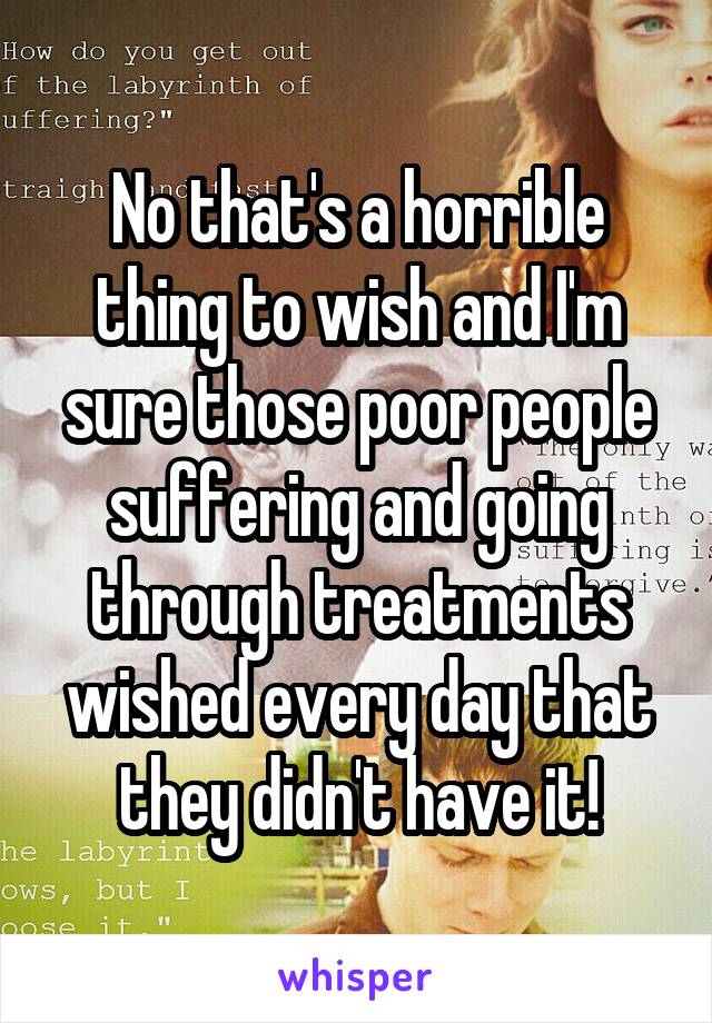  No that's a horrible thing to wish and I'm sure those poor people suffering and going through treatments wished every day that they didn't have it!