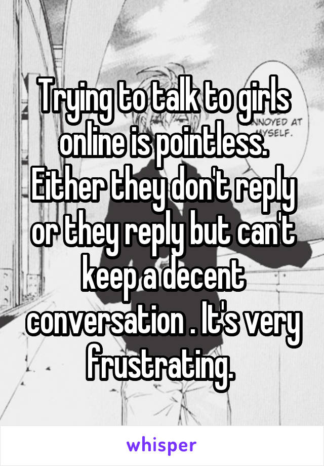 Trying to talk to girls online is pointless. Either they don't reply or they reply but can't keep a decent conversation . It's very frustrating. 