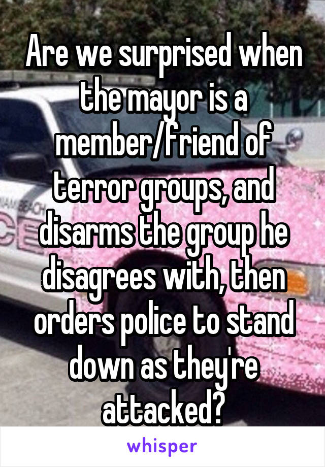 Are we surprised when the mayor is a member/friend of terror groups, and disarms the group he disagrees with, then orders police to stand down as they're attacked?