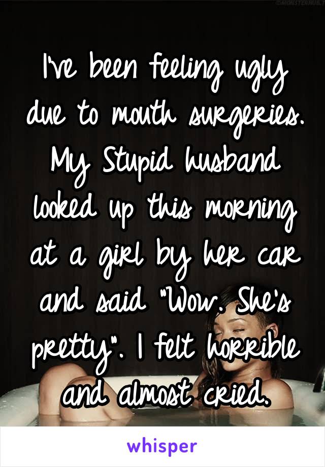 I've been feeling ugly due to mouth surgeries. My Stupid husband looked up this morning at a girl by her car and said "Wow. She's pretty". I felt horrible and almost cried.