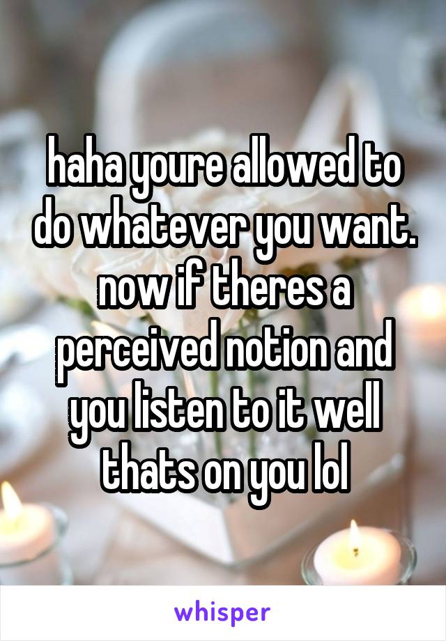 haha youre allowed to do whatever you want.
now if theres a perceived notion and you listen to it well thats on you lol