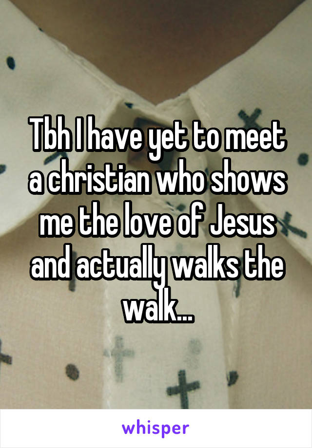 Tbh I have yet to meet a christian who shows me the love of Jesus and actually walks the walk...