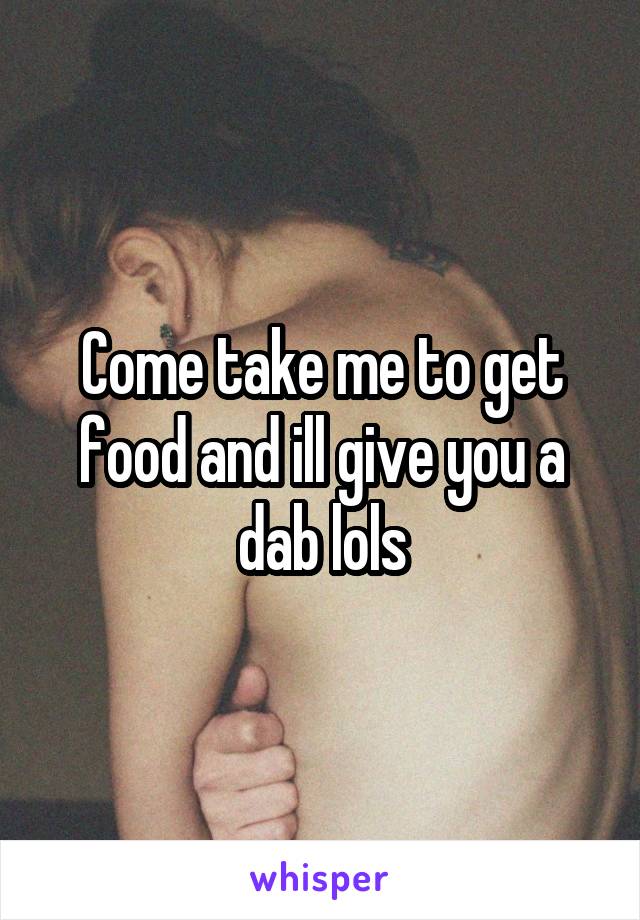 Come take me to get food and ill give you a dab lols