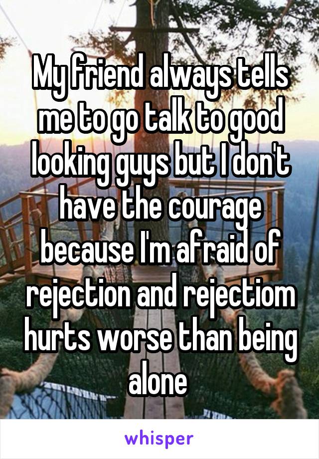 My friend always tells me to go talk to good looking guys but I don't have the courage because I'm afraid of rejection and rejectiom hurts worse than being alone 