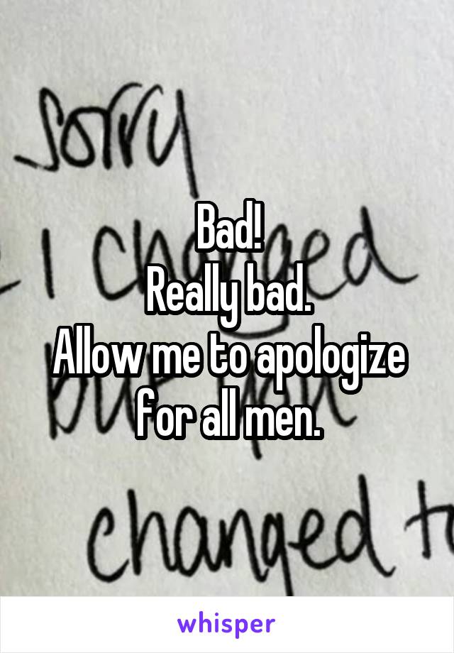 Bad!
Really bad.
Allow me to apologize for all men.