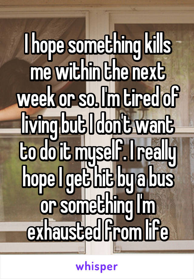 I hope something kills me within the next week or so. I'm tired of living but I don't want to do it myself. I really hope I get hit by a bus or something I'm exhausted from life