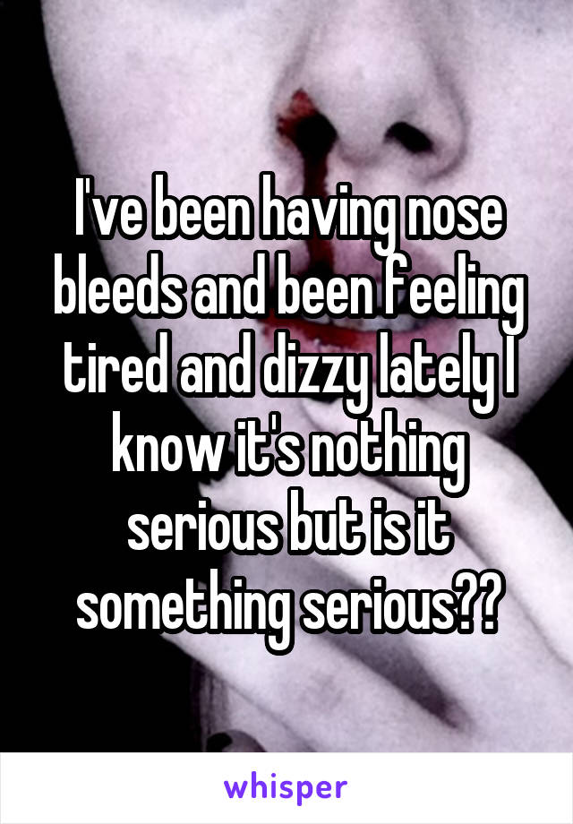 I've been having nose bleeds and been feeling tired and dizzy lately I know it's nothing serious but is it something serious??