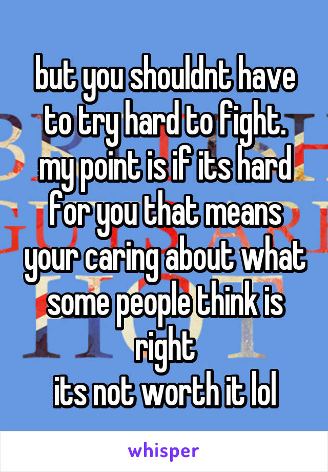 but you shouldnt have to try hard to fight.
my point is if its hard for you that means your caring about what some people think is right
its not worth it lol