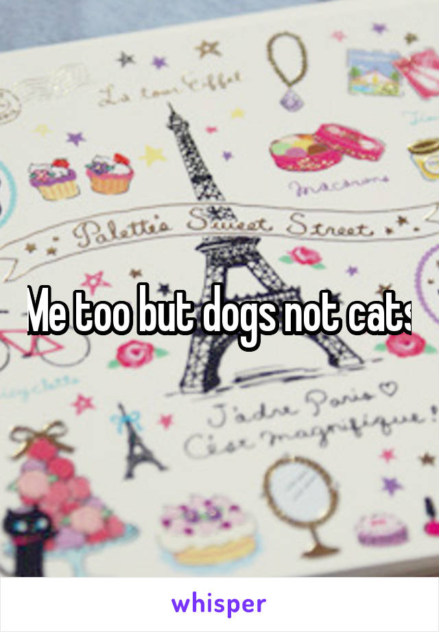 Me too but dogs not cats