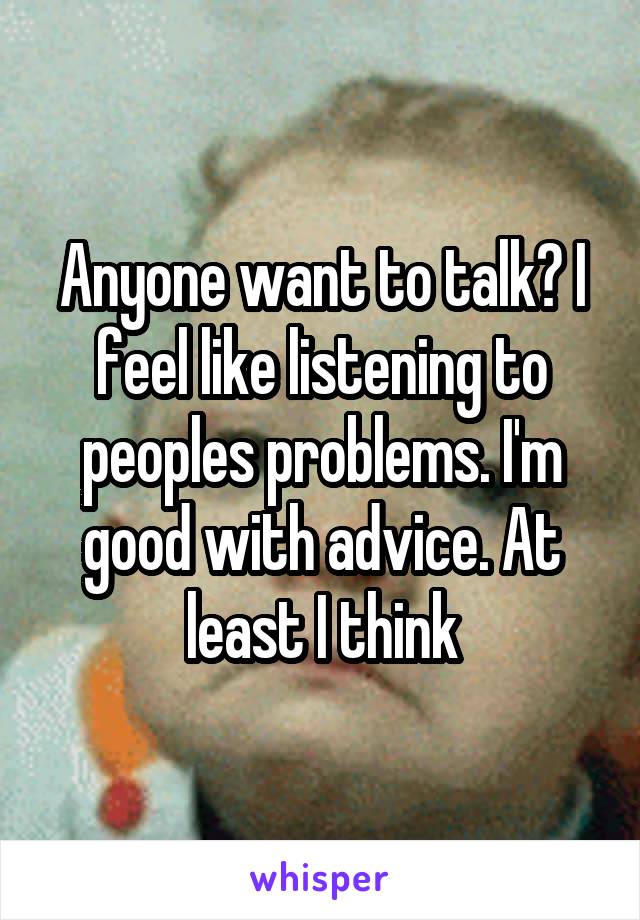 Anyone want to talk? I feel like listening to peoples problems. I'm good with advice. At least I think