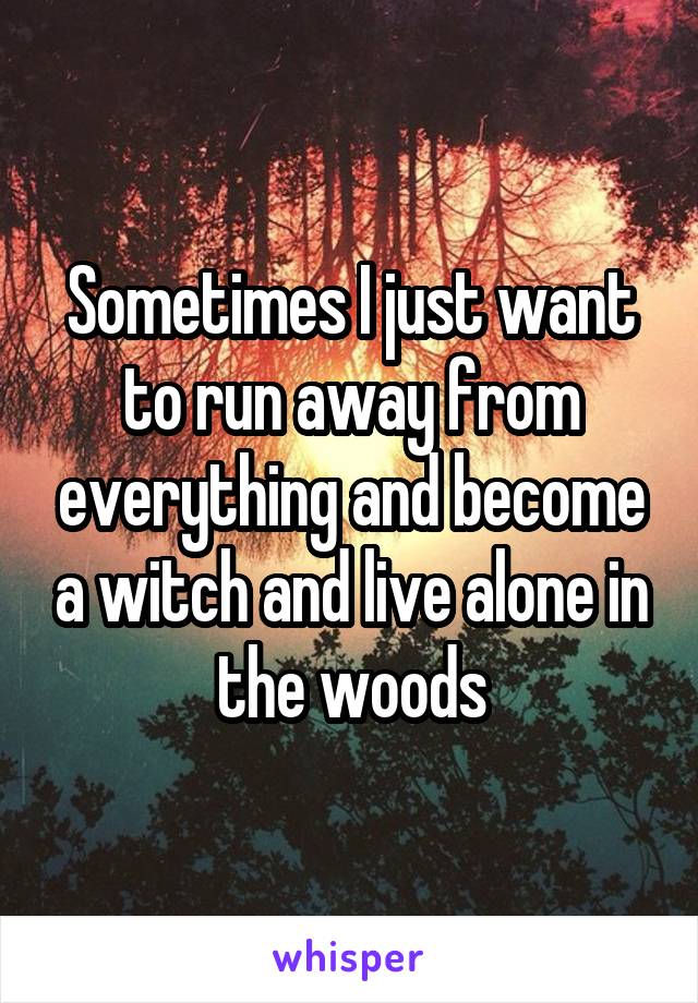 Sometimes I just want to run away from everything and become a witch and live alone in the woods