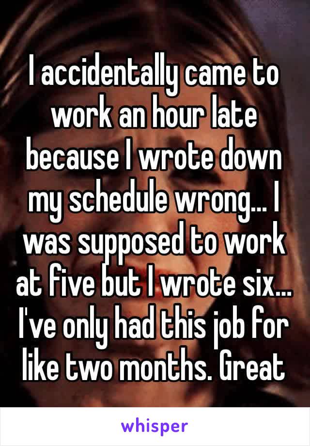 I accidentally came to work an hour late because I wrote down my schedule wrong… I was supposed to work at five but I wrote six… I've only had this job for like two months. Great