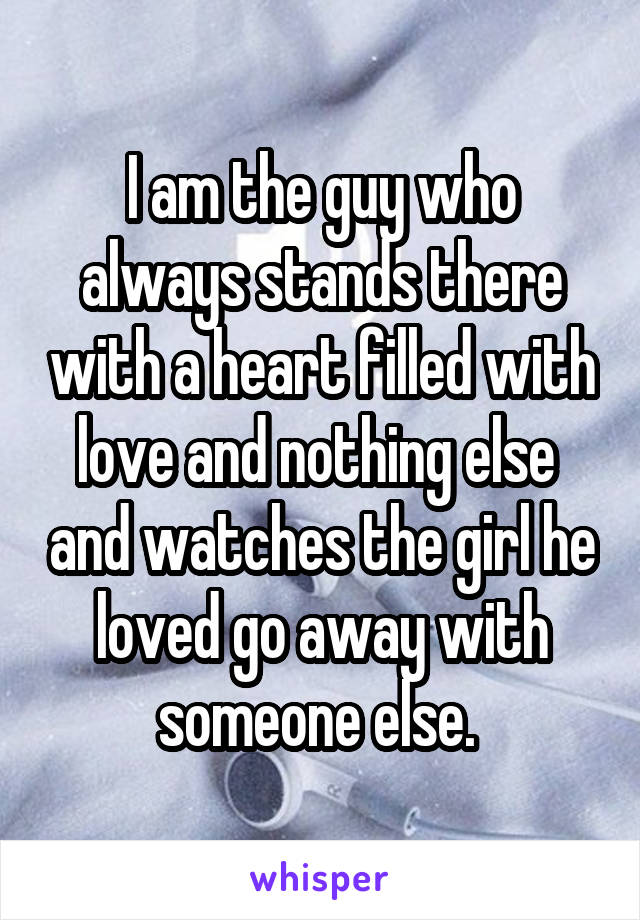 I am the guy who always stands there with a heart filled with love and nothing else  and watches the girl he loved go away with someone else. 