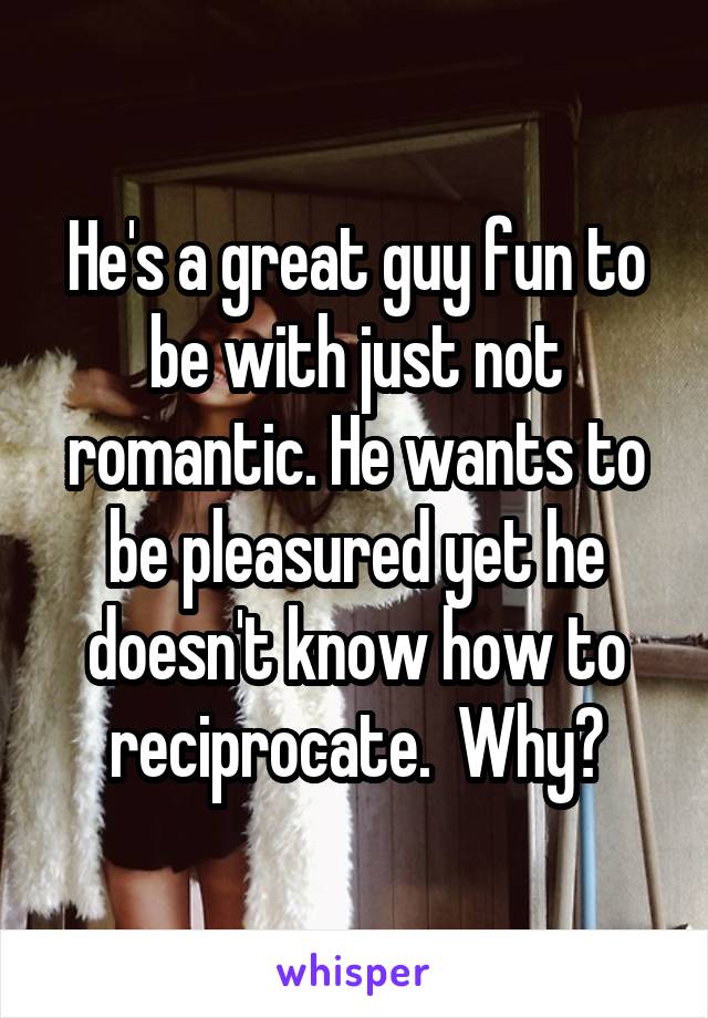 He's a great guy fun to be with just not romantic. He wants to be pleasured yet he doesn't know how to reciprocate.  Why?