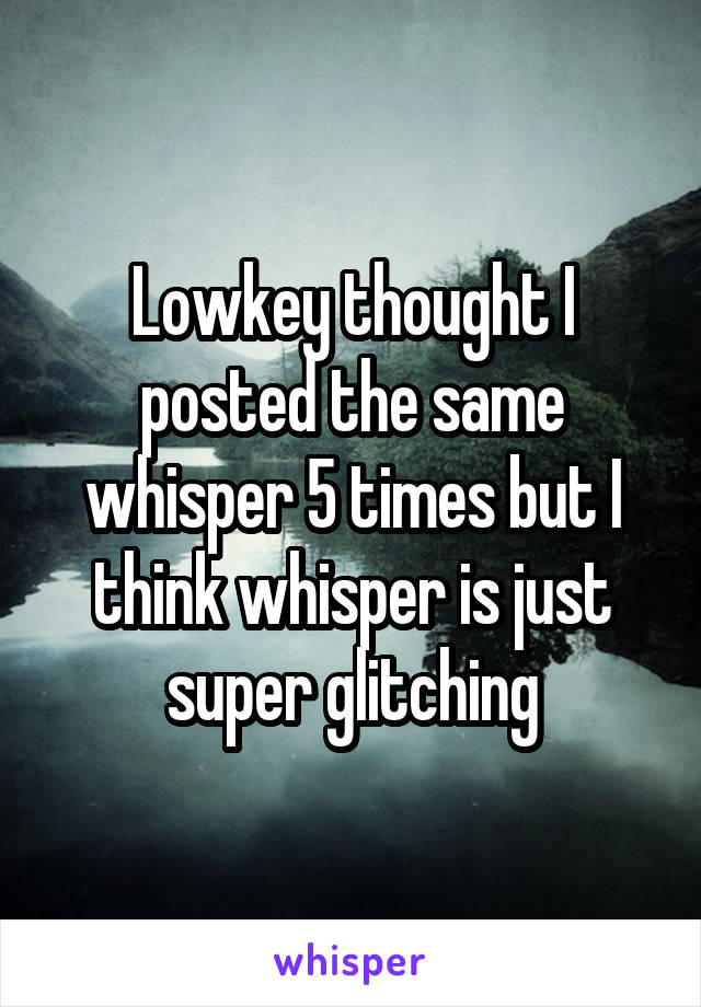 Lowkey thought I posted the same whisper 5 times but I think whisper is just super glitching