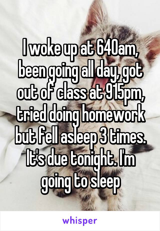 I woke up at 640am, been going all day, got out of class at 915pm, tried doing homework but fell asleep 3 times. It's due tonight. I'm going to sleep