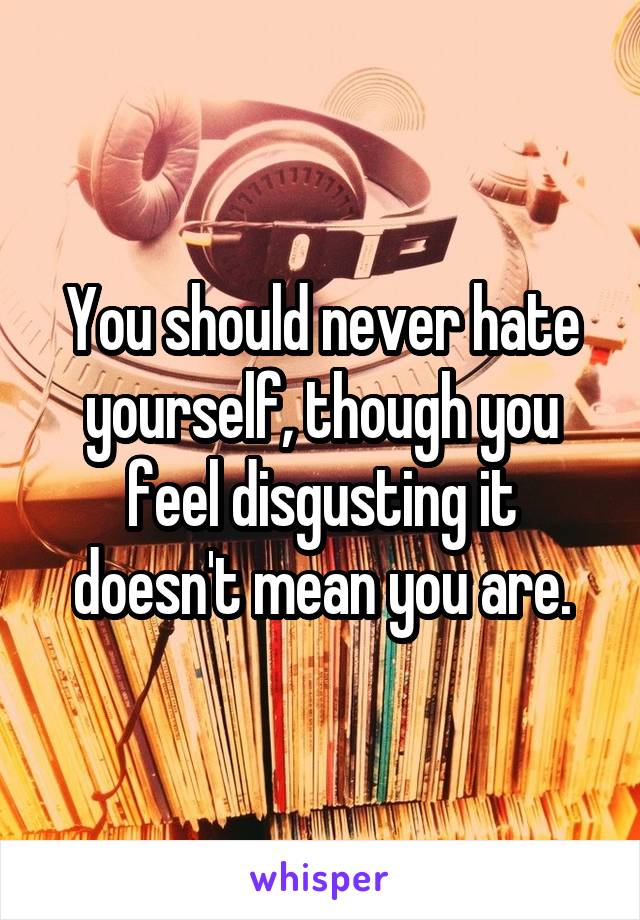 You should never hate yourself, though you feel disgusting it doesn't mean you are.