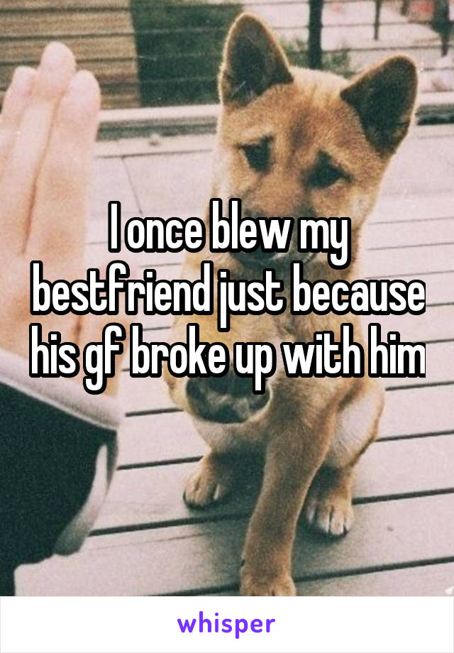 I once blew my bestfriend just because his gf broke up with him 