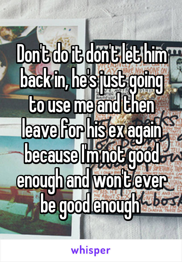 Don't do it don't let him back in, he's just going to use me and then leave for his ex again because I'm not good enough and won't ever be good enough 