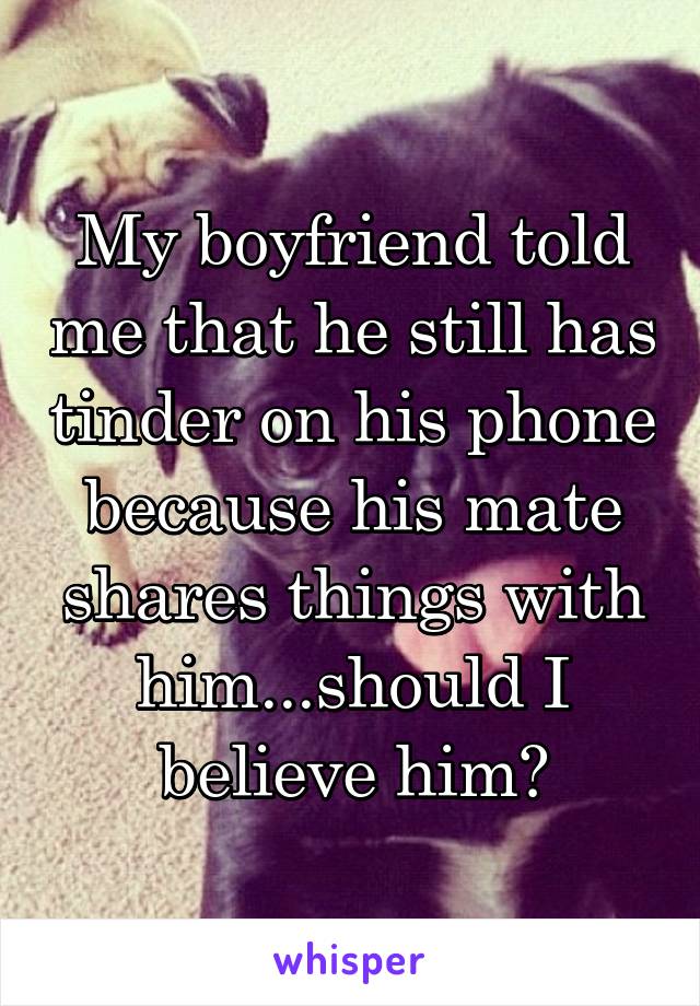 My boyfriend told me that he still has tinder on his phone because his mate shares things with him...should I believe him?